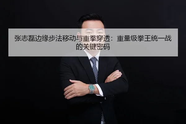 张志磊边缘步法移动与重拳穿透:重量级拳王统一战的关键密码