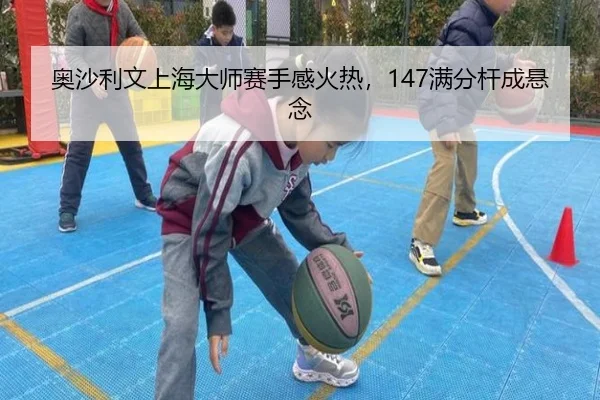 奥沙利文上海大师赛手感火热，147满分杆成悬念